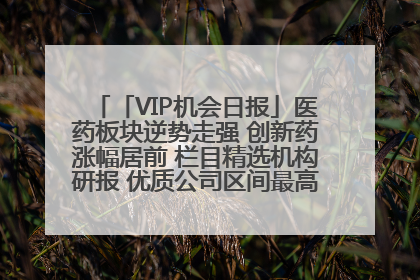「VIP机会日报」医药板块逆势走强 创新药涨幅居前 栏目精选机构研报 优质公司区间最高涨34.9%