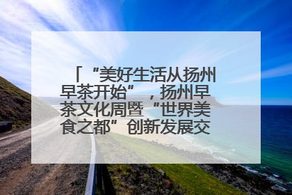“美好生活从扬州早茶开始”，扬州早茶文化周暨“世界美食之都”创新发展交流活动启幕