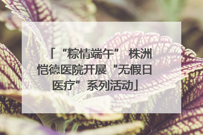 “粽情端午” 株洲恺德医院开展“无假日医疗”系列活动