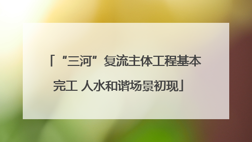 “三河”复流主体工程基本完工 人水和谐场景初现