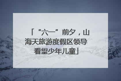 “六一”前夕，山海天旅游度假区领导看望少年儿童