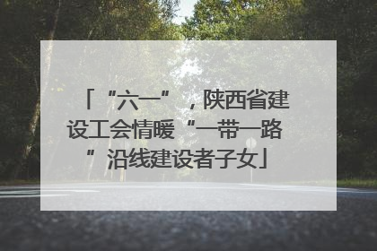 “六一”，陕西省建设工会情暖“一带一路”沿线建设者子女