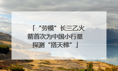 “劳模”长三乙火箭首次为中国小行星探测“搭天梯”