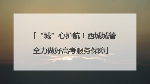 “城”心护航！西城城管全力做好高考服务保障