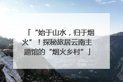 “始于山水，归于烟火”！探秘旅居云南主题馆的“烟火乡村”