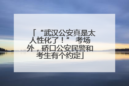 “武汉公安真是太人性化了！” 考场外，硚口公安民警和考生有个约定