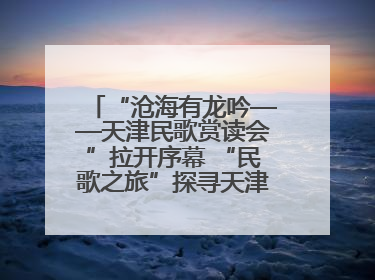 “沧海有龙吟——天津民歌赏读会”拉开序幕 “民歌之旅”探寻天津声音记忆