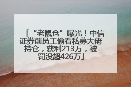 “老鼠仓”曝光！中信证券前员工偷看私募大佬持仓，获利213万，被罚没超426万
