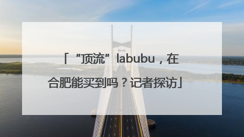 “顶流”labubu，在合肥能买到吗？记者探访