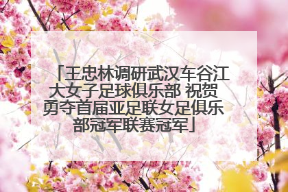 王忠林调研武汉车谷江大女子足球俱乐部 祝贺勇夺首届亚足联女足俱乐部冠军联赛冠军
