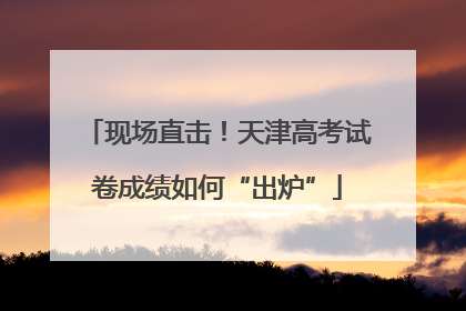 现场直击！天津高考试卷成绩如何“出炉”