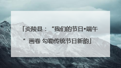 炎陵县：“我们的节日•端午”画卷 勾勒传统节日新韵