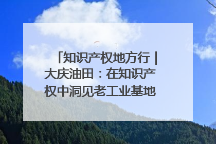 知识产权地方行｜大庆油田：在知识产权中洞见老工业基地的 “创新密码”