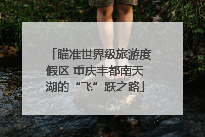 瞄准世界级旅游度假区 重庆丰都南天湖的“飞”跃之路