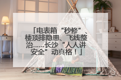 电表箱“秒修”、楼顶排隐患、飞线整治……长沙“人人讲安全”动真格！