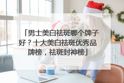 男士美白祛斑哪个牌子好？十大美白祛斑优秀品牌榜，祛斑封神榜
