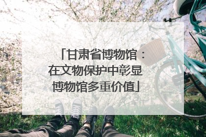 甘肃省博物馆：在文物保护中彰显博物馆多重价值