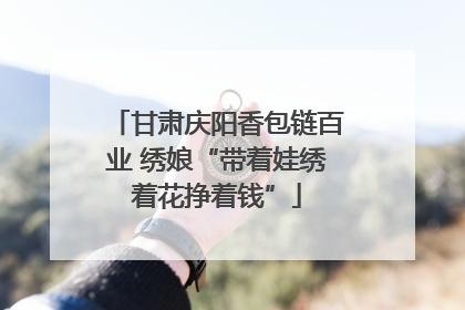 甘肃庆阳香包链百业 绣娘“带着娃绣着花挣着钱”