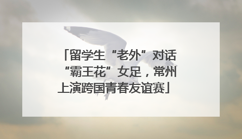 留学生“老外”对话“霸王花”女足，常州上演跨国青春友谊赛