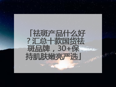 祛斑产品什么好？汇总十款国货祛斑品牌，30+保持肌肤嫩亮严选