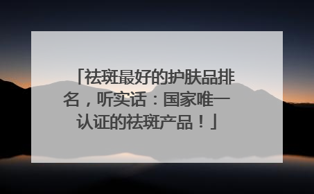 祛斑最好的护肤品排名，听实话：国家唯一认证的祛斑产品！