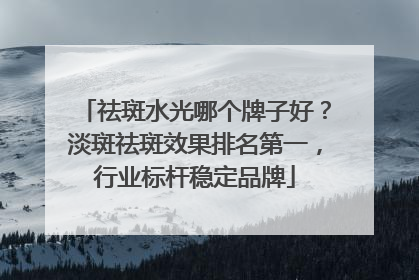 祛斑水光哪个牌子好？淡斑祛斑效果排名第一，行业标杆稳定品牌