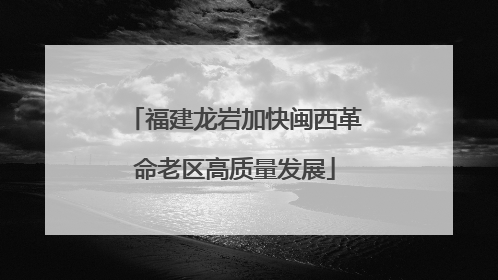 福建龙岩加快闽西革命老区高质量发展