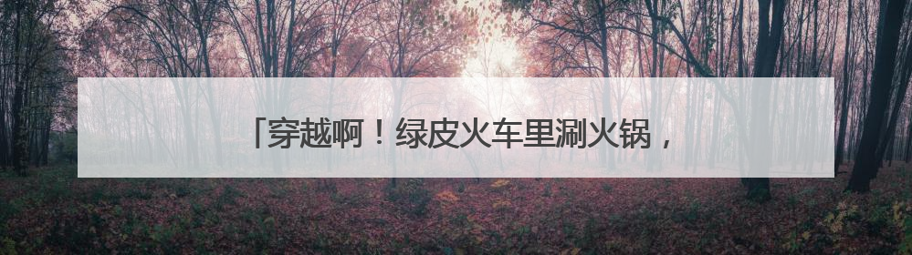 穿越啊！绿皮火车里涮火锅，威海这个神仙地我能待一整天