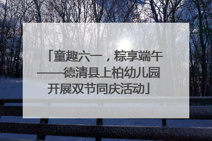 童趣六一，粽享端午——德清县上柏幼儿园开展双节同庆活动