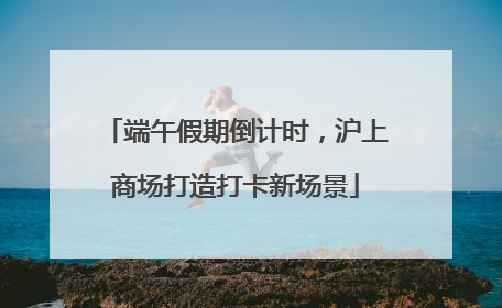 端午假期倒计时，沪上商场打造打卡新场景
