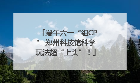 端午六一“组CP” 郑州科技馆科学玩法超“上头”！