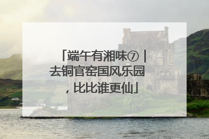 端午有湘味⑦｜去铜官窑国风乐园，比比谁更仙