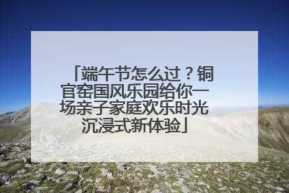 端午节怎么过？铜官窑国风乐园给你一场亲子家庭欢乐时光沉浸式新体验