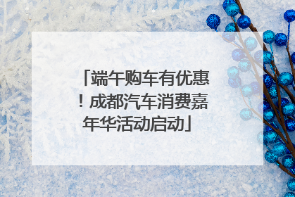 端午购车有优惠！成都汽车消费嘉年华活动启动