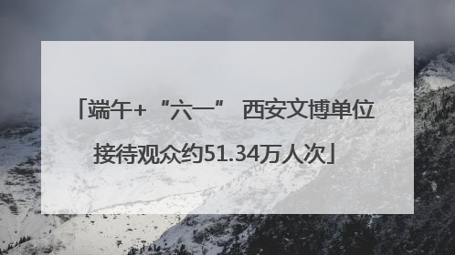 端午+“六一” 西安文博单位接待观众约51.34万人次