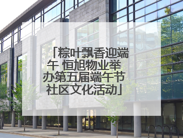 粽叶飘香迎端午 恒旭物业举办第五届端午节社区文化活动