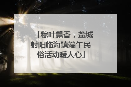 粽叶飘香，盐城射阳临海镇端午民俗活动暖人心