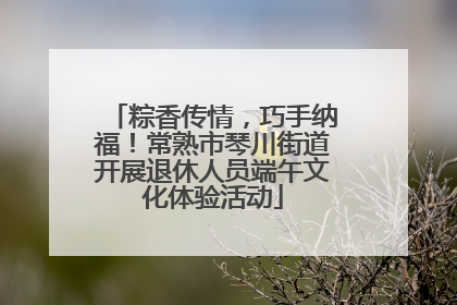 粽香传情，巧手纳福！常熟市琴川街道开展退休人员端午文化体验活动