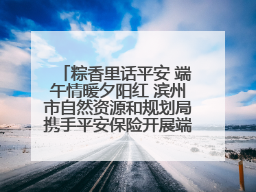 粽香里话平安 端午情暖夕阳红 滨州市自然资源和规划局携手平安保险开展端午主题活动