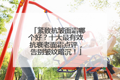 紧致抗皱面霜哪个好？十大最有效抗衰老面霜点评，告别皱纹暗沉！