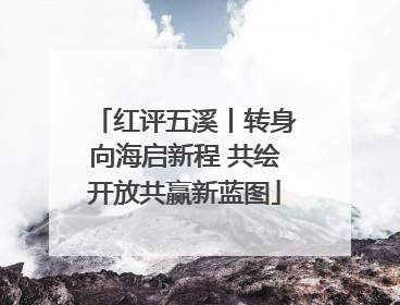 红评五溪丨转身向海启新程 共绘开放共赢新蓝图