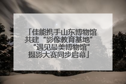 佳能携手山东博物馆共建“影像教育基地” “遇见最美博物馆”摄影大赛同步启幕