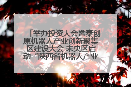 举办投资大会暨秦创原机器人产业创新聚集区建设大会 未央区启动“陕西省机器人产业聚集区”建设