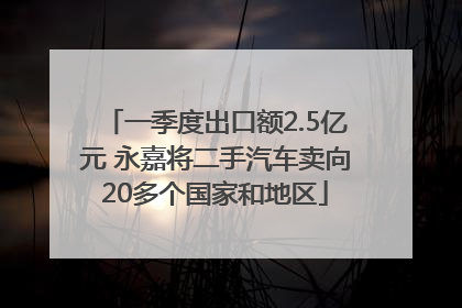 一季度出口额2.5亿元 永嘉将二手汽车卖向20多个国家和地区