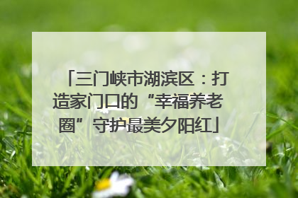 三门峡市湖滨区：打造家门口的“幸福养老圈”守护最美夕阳红