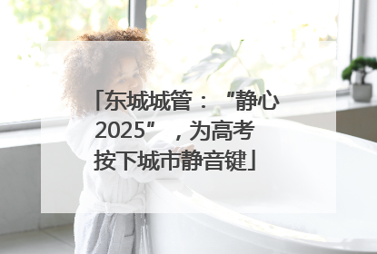 东城城管：“静心2025”，为高考按下城市静音键