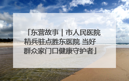 东营故事｜市人民医院精兵驻点胜东医院 当好群众家门口健康守护者
