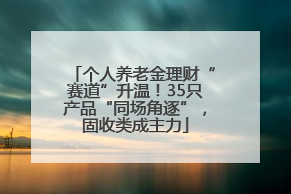 个人养老金理财“赛道”升温！35只产品“同场角逐”，固收类成主力
