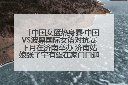 中国女篮热身赛·中国VS波黑国际女篮对抗赛下月在济南举办 济南姑娘张子宇有望在家门口迎来国家队首秀