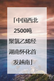 中国西北2500吨聚氯乙烯经湖南怀化首发越南